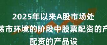 2025年以来A股市场处于震荡市环境的阶段中股票配资的产品设