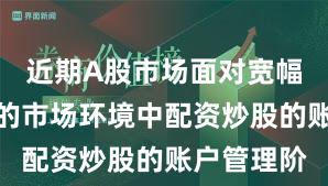近期A股市场面对宽幅震荡周期的市场环境中配资炒股的账户管理阶